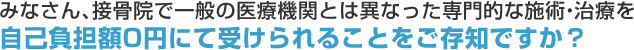 みなさん、接骨院で一般の医療機関とは異なった専門的な施術・治療を自己負担額0円にて受けられることをご存知ですか？