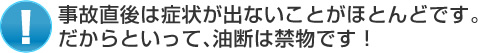 事故直後は症状が出ないことがほとんどです。だからといって、油断は禁物です！