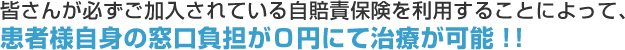 皆さんが必ずご加入されている自賠責保険を利用することによって、患者様自身の窓口負担が０円にて治療が可能！！