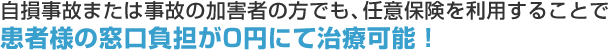 自損事故または事故の加害者の方でも、任意保険を利用することで患者様の窓口負担が0円にて治療可能！