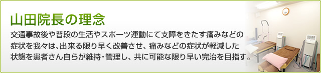 山田院長の理念 交通事故後や普段の生活やスポーツ運動にて支障をきたす痛みなどの症状を我々は、出来る限り早く改善させ、痛みなどの症状が軽減した状態を患者さん自らが維持・管理し、共に可能な限り早い完治を目指す。