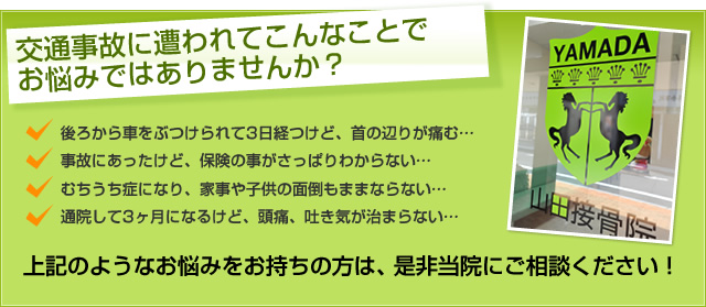 交通事故に遭われてこんなことでお悩みではありませんか？ 後ろから車をぶつけられて3日経つけど、首の辺りが痛む… 事故にあったけど、保険の事がさっぱりわからない… むちうち症になり、家事や子供の面倒もままならない… 通院して3ヶ月になるけど、頭痛、吐き気が治まらない… 上記のようなお悩みをお持ちの方は、是非当院にご相談ください！