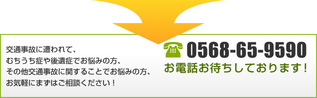 交通事故に遭われて、むちうち症や後遺症でお悩みの方、その他交通事故に関することでお悩みの方、お気軽にまずはご相談ください！0568-65-9590 お電話お待ちしております！