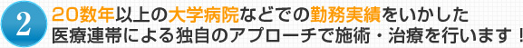 2.20数年以上の大学病院などでの勤務実績をいかした医療連帯による独自のアプローチで施術・治療を行います！